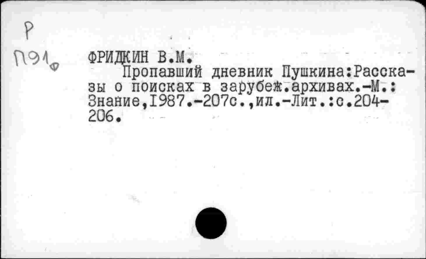 ﻿?
П9С ФРИДКИН в.м.
Пропавший дневник Пушкина:Рассказы о поисках в зарубей.архивах.-М.: Знание,1987.-207с.,ил.-Лит.:с•204— 206.